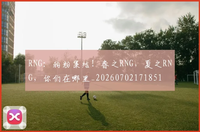 RNG：狗粉集结！春之RNG，夏之RNG，你们在哪里_20260702171851