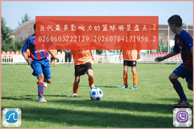 当代最具影响力的篮球明星盘点_20260603222129_20260704171956_20260722155513