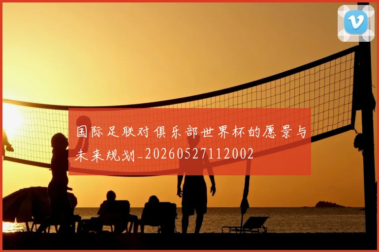 国际足联对俱乐部世界杯的愿景与未来规划_20260527112002