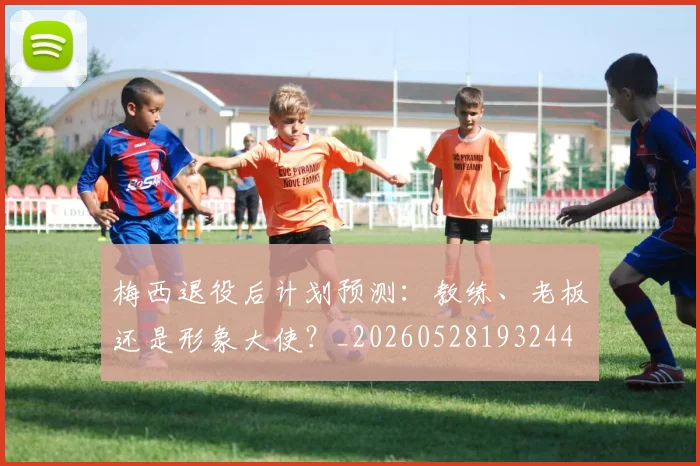 梅西退役后计划预测：教练、老板还是形象大使？_20260528193244