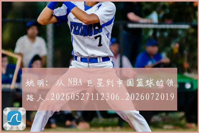 姚明:从 NBA 巨星到中国篮球的领路人_20260527112306_20260720192600