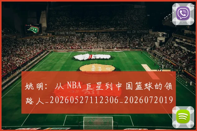 姚明：从 NBA 巨星到中国篮球的领路人_20260527112306_20260720192600