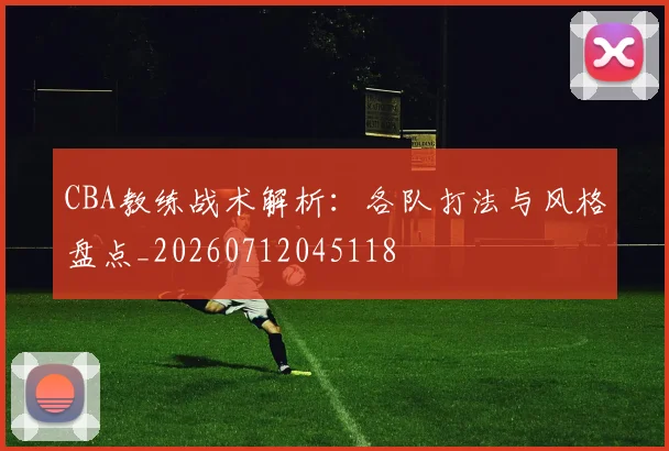 CBA教练战术解析:各队打法与风格盘点_20260712045118