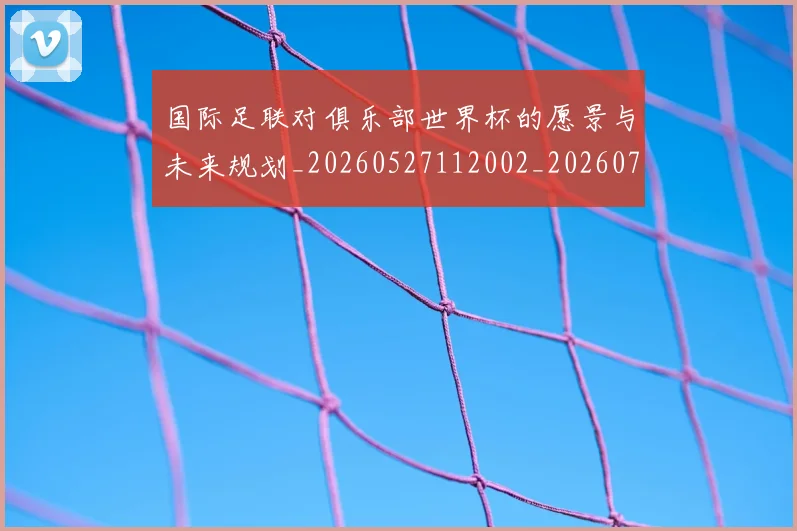 国际足联对俱乐部世界杯的愿景与未来规划_20260527112002_20260719170257