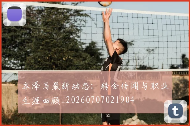 本泽马最新动态:转会传闻与职业生涯回顾_20260707021904