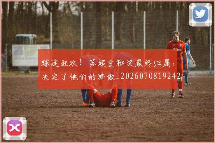 球迷狂欢！苏超金靴奖最终归属，决定了他们的骄傲_20260708192422_20260802161307