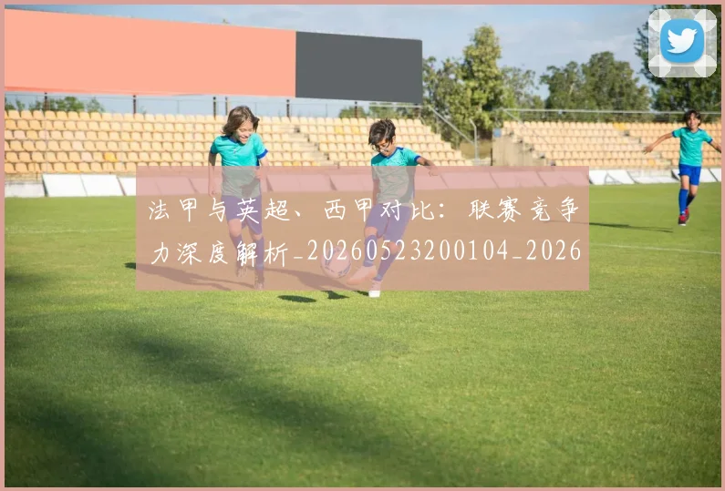 法甲与英超、西甲对比:联赛竞争力深度解析_20260523200104_20260801171307