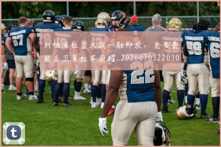 利物浦红蓝大战一触即发,克洛普能否卫冕红军荣耀_20260703220300