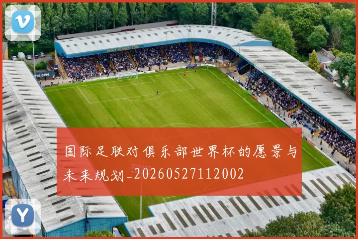 国际足联对俱乐部世界杯的愿景与未来规划_20260527112002
