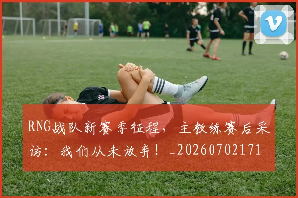 RNG战队新赛季征程,主教练赛后采访:我们从未放弃!_20260702171850