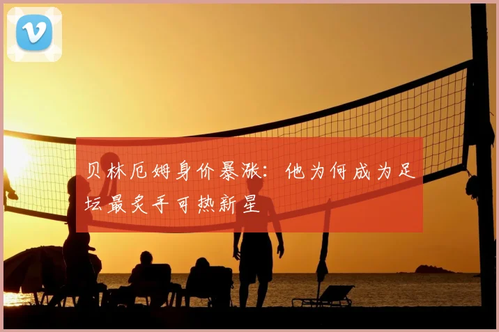 贝林厄姆身价暴涨：他为何成为足坛最炙手可热新星