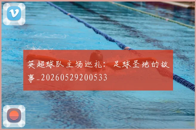 英超球队主场巡礼:足球圣地的故事_20260529200533