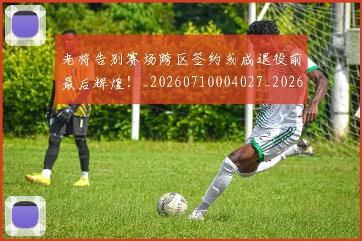老将告别赛场跨区签约或成退役前最后辉煌！_20260710004027_20260803143742