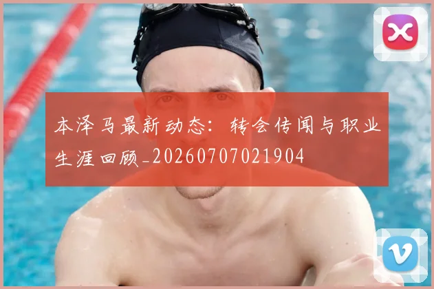 本泽马最新动态：转会传闻与职业生涯回顾_20260707021904