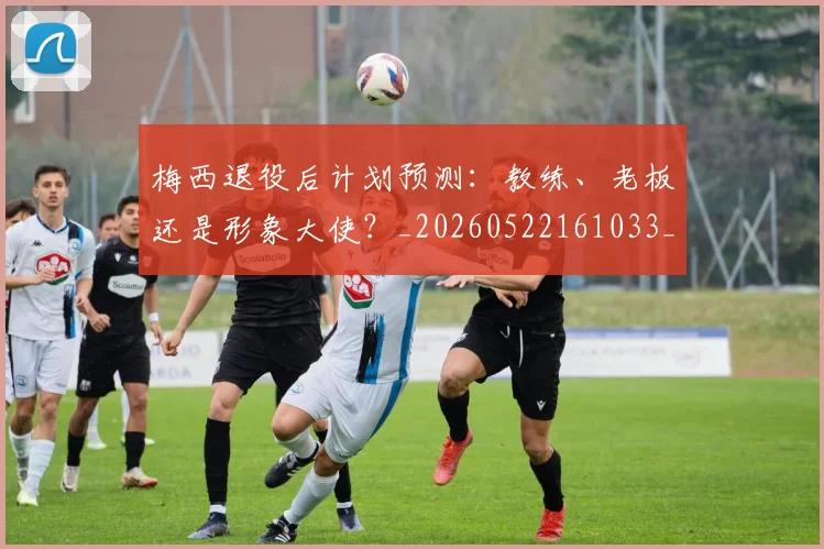 梅西退役后计划预测：教练、老板还是形象大使？_20260522161033_20260708190159