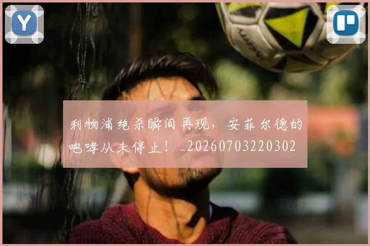 利物浦绝杀瞬间再现，安菲尔德的咆哮从未停止！_20260703220302
