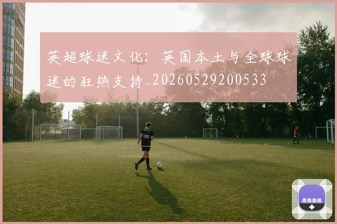 英超球迷文化:英国本土与全球球迷的狂热支持_20260529200533